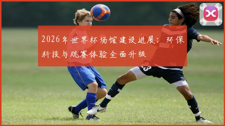 2026年世界杯场馆建设进展：环保科技与观赛体验全面升级