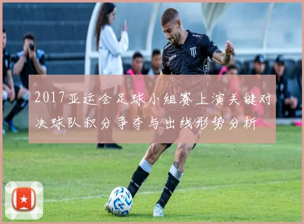 2017亚运会足球小组赛上演关键对决球队积分争夺与出线形势分析