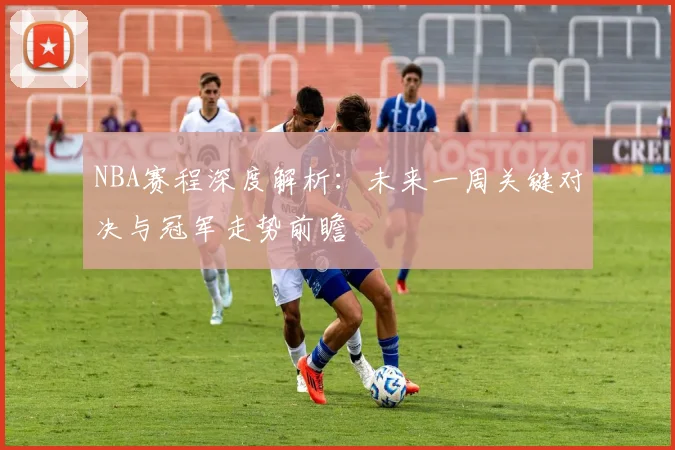 NBA赛程深度解析：未来一周关键对决与冠军走势前瞻
