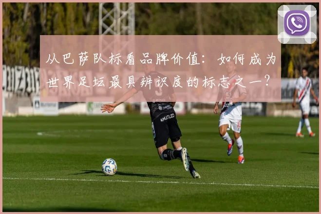 从巴萨队标看品牌价值：如何成为世界足坛最具辨识度的标志之一？