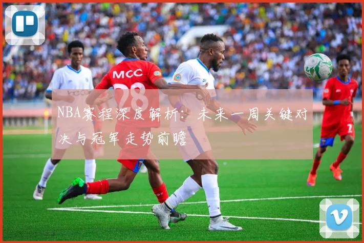 NBA赛程深度解析：未来一周关键对决与冠军走势前瞻
