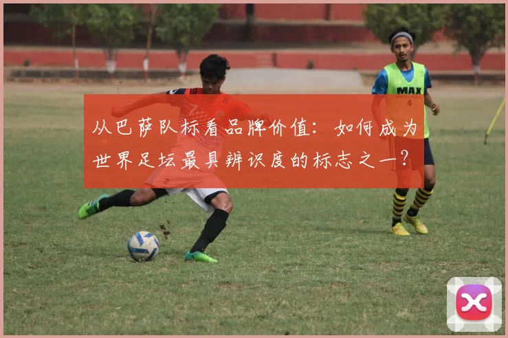 从巴萨队标看品牌价值：如何成为世界足坛最具辨识度的标志之一？