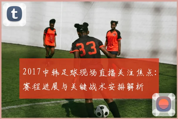 2017中韩足球现场直播关注焦点：赛程进展与关键战术安排解析