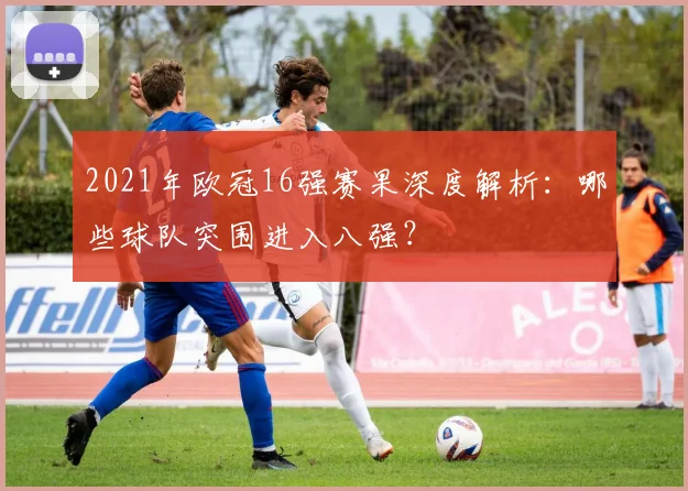 2021年欧冠16强赛果深度解析：哪些球队突围进入八强？