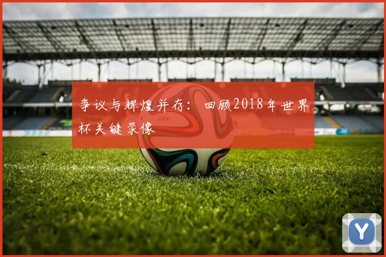 争议与辉煌并存：回顾2018年世界杯关键录像