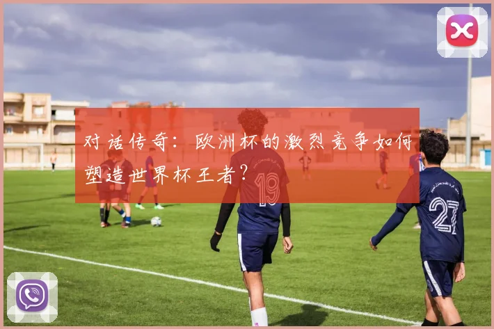 对话传奇:欧洲杯的激烈竞争如何塑造世界杯王者?