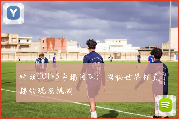 对话CCTV5导播团队：揭秘世界杯直播的现场挑战