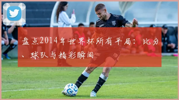 盘点2014年世界杯所有平局:比分、球队与精彩瞬间