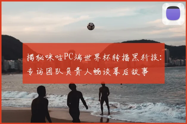 揭秘咪咕PC端世界杯转播黑科技：专访团队负责人畅谈幕后故事