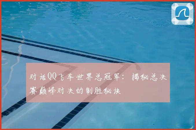对话QQ飞车世界总冠军：揭秘总决赛巅峰对决的制胜秘诀