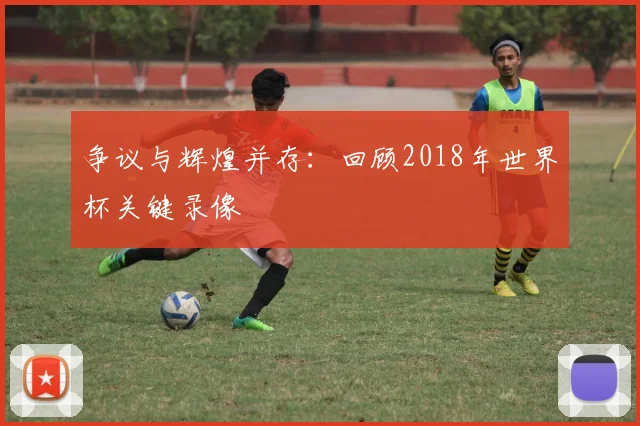 争议与辉煌并存：回顾2018年世界杯关键录像