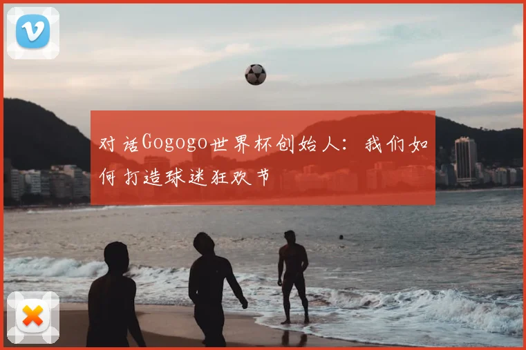对话Gogogo世界杯创始人：我们如何打造球迷狂欢节