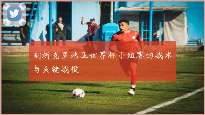 剖析克罗地亚世界杯小组赛的战术与关键战役
