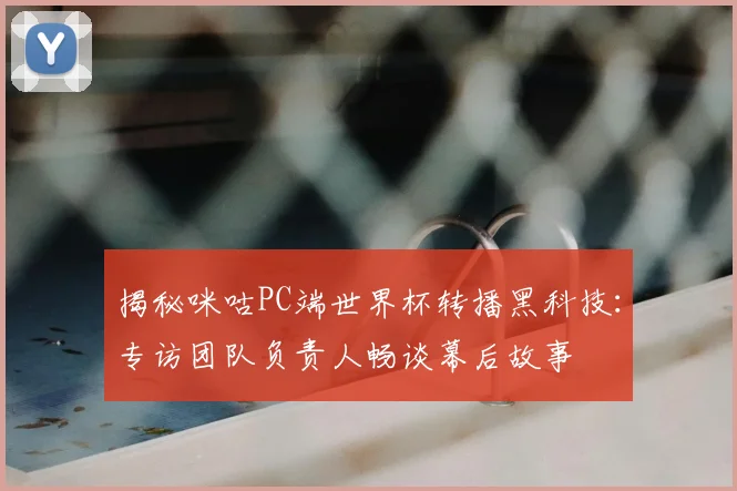 揭秘咪咕PC端世界杯转播黑科技:专访团队负责人畅谈幕后故事