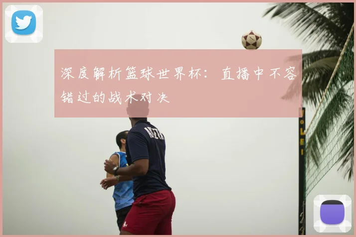 深度解析篮球世界杯：直播中不容错过的战术对决