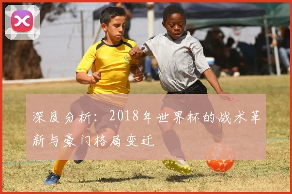 深度分析：2018年世界杯的战术革新与豪门格局变迁